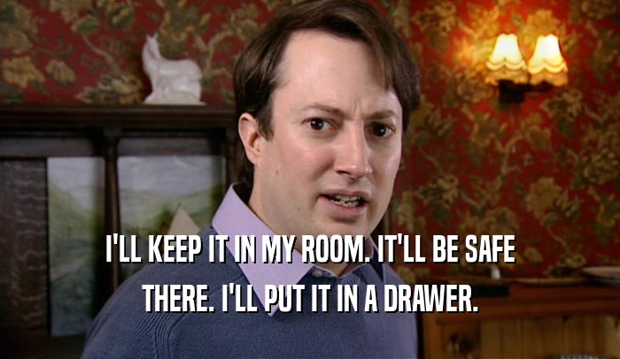 I'LL KEEP IT IN MY ROOM. IT'LL BE SAFE THERE. I'LL PUT IT IN A DRAWER. 