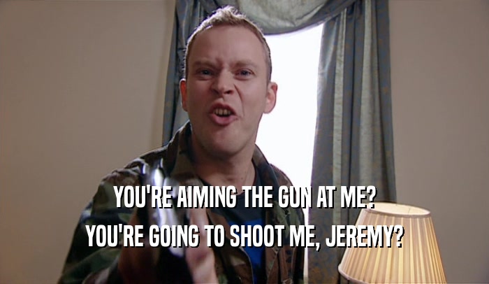 YOU'RE AIMING THE GUN AT ME? YOU'RE GOING TO SHOOT ME, JEREMY? 