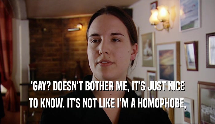 'GAY? DOESN'T BOTHER ME, IT'S JUST NICE
 TO KNOW. IT'S NOT LIKE I'M A HOMOPHOBE,
 