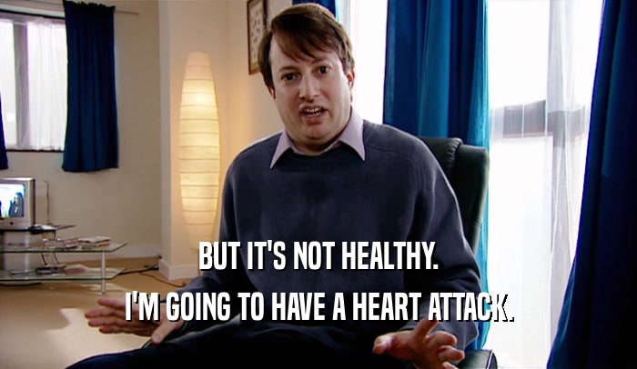 BUT IT'S NOT HEALTHY. I'M GOING TO HAVE A HEART ATTACK. 