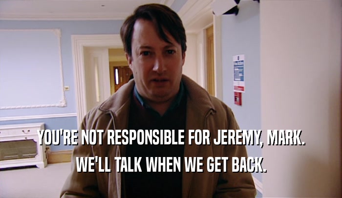 YOU'RE NOT RESPONSIBLE FOR JEREMY, MARK. WE'LL TALK WHEN WE GET BACK. 