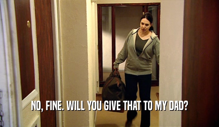 NO, FINE. WILL YOU GIVE THAT TO MY DAD?  