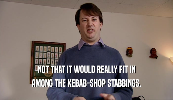 NOT THAT IT WOULD REALLY FIT IN
 AMONG THE KEBAB-SHOP STABBINGS.
 