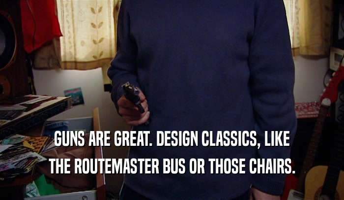 GUNS ARE GREAT. DESIGN CLASSICS, LIKE THE ROUTEMASTER BUS OR THOSE CHAIRS. 