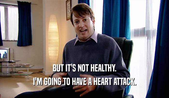 BUT IT'S NOT HEALTHY. I'M GOING TO HAVE A HEART ATTACK. 