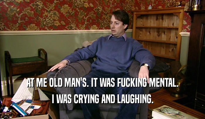 AT ME OLD MAN'S. IT WAS FUCKING MENTAL. I WAS CRYING AND LAUGHING. 