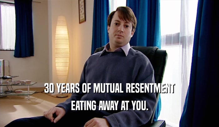 30 YEARS OF MUTUAL RESENTMENT EATING AWAY AT YOU. 