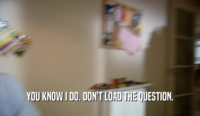 YOU KNOW I DO. DON'T LOAD THE QUESTION.  