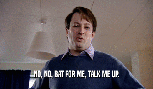 NO, NO, BAT FOR ME, TALK ME UP.  