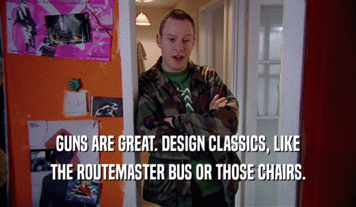 GUNS ARE GREAT. DESIGN CLASSICS, LIKE THE ROUTEMASTER BUS OR THOSE CHAIRS. 