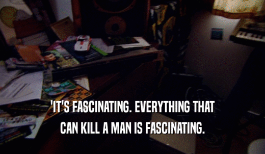 'IT'S FASCINATING. EVERYTHING THAT CAN KILL A MAN IS FASCINATING. 
