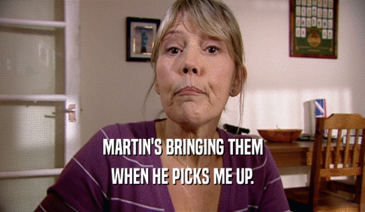 MARTIN'S BRINGING THEM WHEN HE PICKS ME UP. 