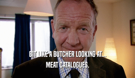 BIT LIKE A BUTCHER LOOKING AT... MEAT CATALOGUES. 
