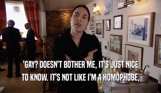 'GAY? DOESN'T BOTHER ME, IT'S JUST NICE TO KNOW. IT'S NOT LIKE I'M A HOMOPHOBE, 