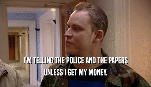 I'M TELLING THE POLICE AND THE PAPERS UNLESS I GET MY MONEY. 