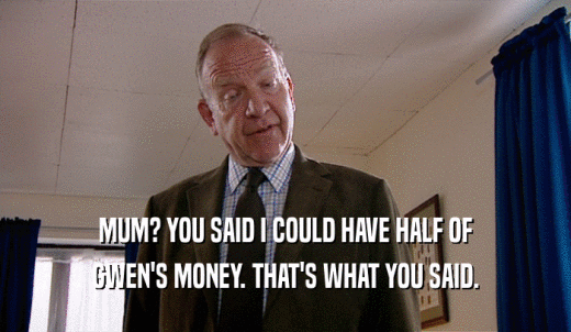 MUM? YOU SAID I COULD HAVE HALF OF GWEN'S MONEY. THAT'S WHAT YOU SAID. 