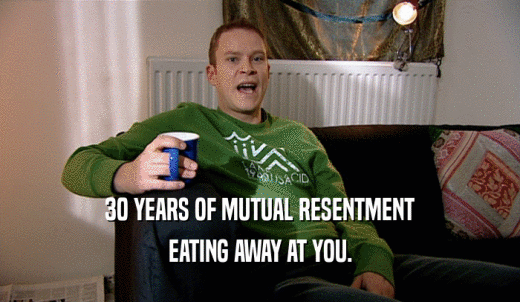 30 YEARS OF MUTUAL RESENTMENT EATING AWAY AT YOU. 
