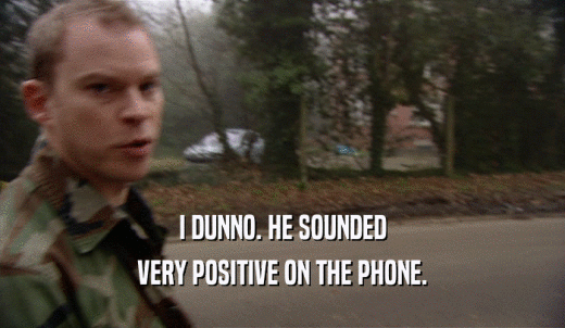 I DUNNO. HE SOUNDED VERY POSITIVE ON THE PHONE. 