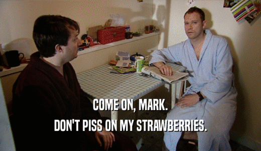 COME ON, MARK. DON'T PISS ON MY STRAWBERRIES. 