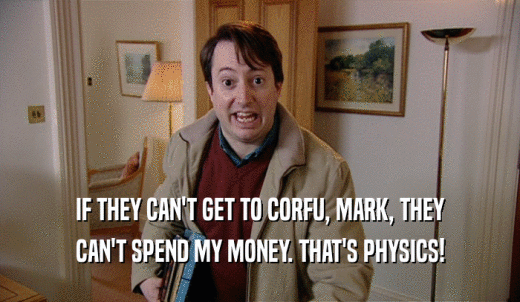 IF THEY CAN'T GET TO CORFU, MARK, THEY CAN'T SPEND MY MONEY. THAT'S PHYSICS! 