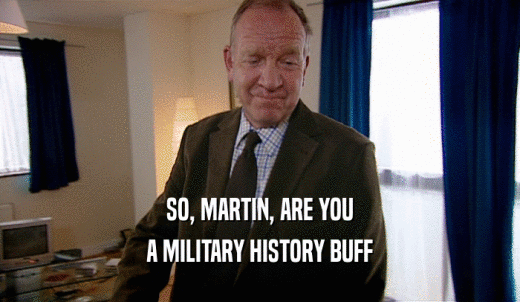 SO, MARTIN, ARE YOU A MILITARY HISTORY BUFF 