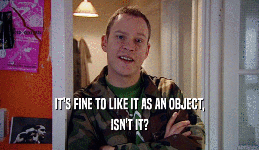 IT'S FINE TO LIKE IT AS AN OBJECT, ISN'T IT? 