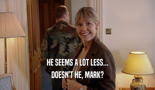 HE SEEMS A LOT LESS... DOESN'T HE, MARK? 