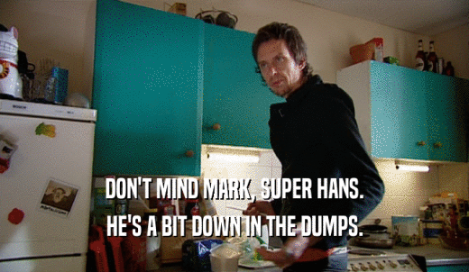 DON'T MIND MARK, SUPER HANS. HE'S A BIT DOWN IN THE DUMPS. 