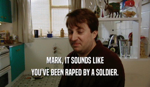 MARK, IT SOUNDS LIKE YOU'VE BEEN RAPED BY A SOLDIER. 