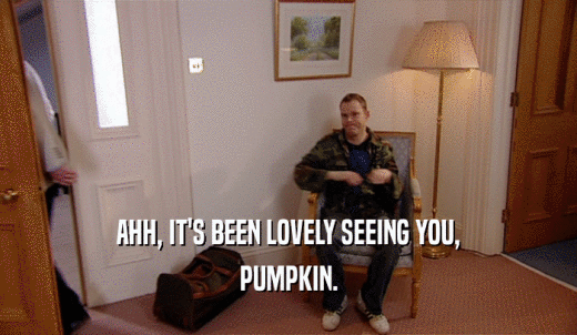 AHH, IT'S BEEN LOVELY SEEING YOU, PUMPKIN. 