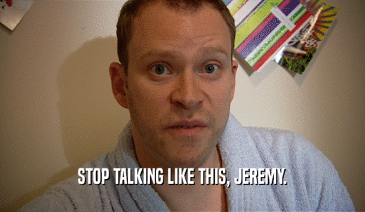 STOP TALKING LIKE THIS, JEREMY.  