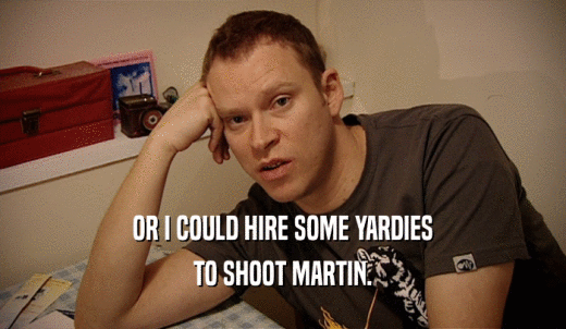 OR I COULD HIRE SOME YARDIES TO SHOOT MARTIN. 