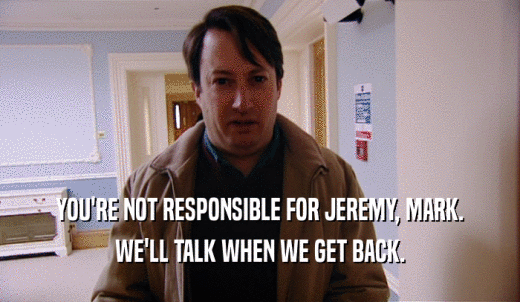 YOU'RE NOT RESPONSIBLE FOR JEREMY, MARK. WE'LL TALK WHEN WE GET BACK. 