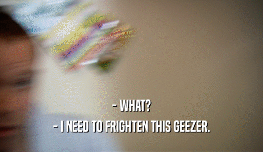 - WHAT? - I NEED TO FRIGHTEN THIS GEEZER. 