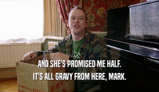 AND SHE'S PROMISED ME HALF. IT'S ALL GRAVY FROM HERE, MARK. 