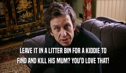 LEAVE IT IN A LITTER BIN FOR A KIDDIE TO FIND AND KILL HIS MUM? YOU'D LOVE THAT! 