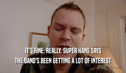 IT'S FINE. REALLY. SUPER HANS SAYS THE BAND'S BEEN GETTING A LOT OF INTEREST 