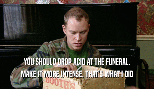 YOU SHOULD DROP ACID AT THE FUNERAL. MAKE IT MORE INTENSE. THAT'S WHAT I DID 