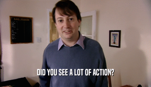 DID YOU SEE A LOT OF ACTION?  