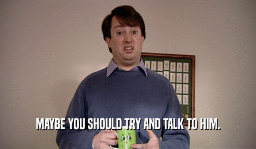 MAYBE YOU SHOULD TRY AND TALK TO HIM.  