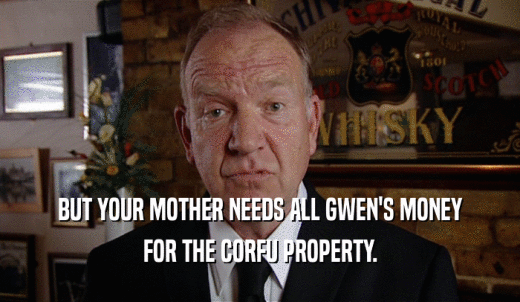 BUT YOUR MOTHER NEEDS ALL GWEN'S MONEY FOR THE CORFU PROPERTY. 
