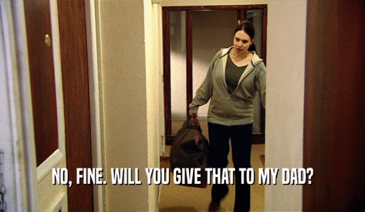 NO, FINE. WILL YOU GIVE THAT TO MY DAD?  
