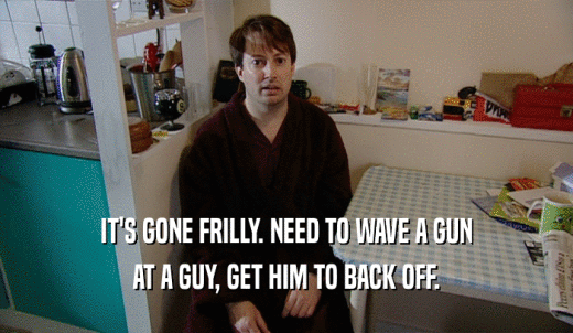 IT'S GONE FRILLY. NEED TO WAVE A GUN AT A GUY, GET HIM TO BACK OFF. 