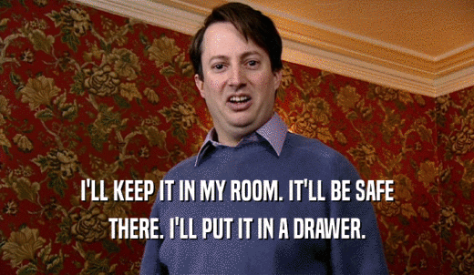 I'LL KEEP IT IN MY ROOM. IT'LL BE SAFE THERE. I'LL PUT IT IN A DRAWER. 