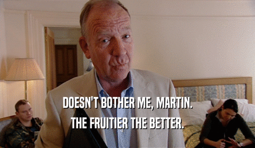 DOESN'T BOTHER ME, MARTIN. THE FRUITIER THE BETTER. 