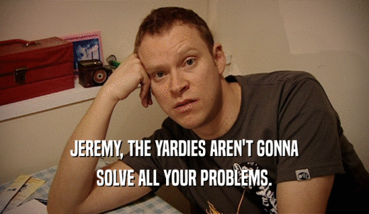 JEREMY, THE YARDIES AREN'T GONNA SOLVE ALL YOUR PROBLEMS. 