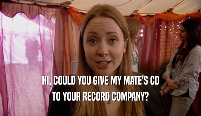HI, COULD YOU GIVE MY MATE'S CD TO YOUR RECORD COMPANY? 
