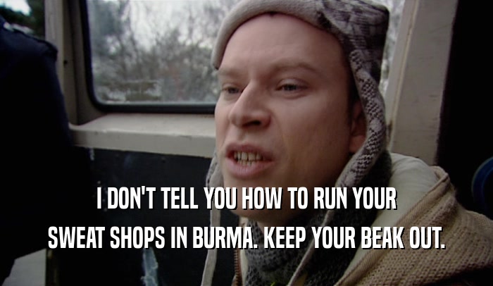 I DON'T TELL YOU HOW TO RUN YOUR SWEAT SHOPS IN BURMA. KEEP YOUR BEAK OUT. 