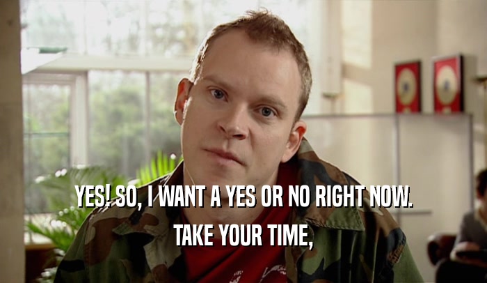 YES! SO, I WANT A YES OR NO RIGHT NOW.
 TAKE YOUR TIME,
 
