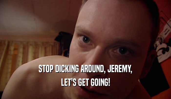 STOP DICKING AROUND, JEREMY, LET'S GET GOING! 
